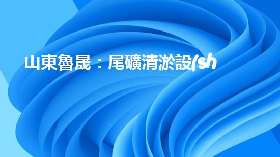 山東魯晟：尾礦清淤設(shè)備的領(lǐng)軍者，為何如此受追捧？